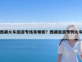 西藏火车旅游专线有哪些？西藏旅游专列火车