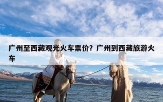 广州至西藏观光火车票价？广州到西藏旅游火车