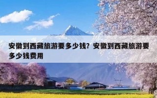 安徽到西藏旅游要多少钱？安徽到西藏旅游要多少钱费用