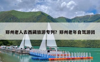 郑州老人去西藏旅游专列？郑州老年自驾游团