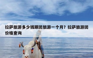 拉萨旅游多少钱跟团旅游一个月？拉萨旅游团价格查询