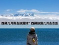 西藏几月份去旅游好？西藏旅游几月去合适