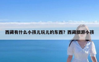 西藏有什么小孩儿玩儿的东西？西藏旅游小孩