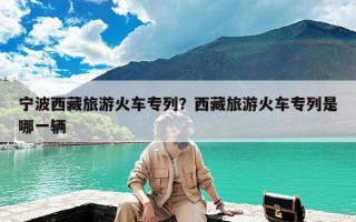 宁波西藏旅游火车专列？西藏旅游火车专列是哪一辆