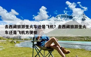 去西藏旅游坐火车还是飞机？去西藏旅游坐火车还是飞机方便些