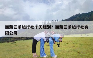 西藏云禾旅行社十天规划？西藏云禾旅行社有限公司