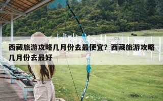 西藏旅游攻略几月份去最便宜？西藏旅游攻略几月份去最好