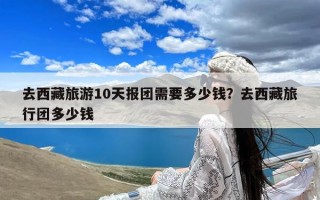 去西藏旅游10天报团需要多少钱？去西藏旅行团多少钱