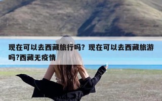 现在可以去西藏旅行吗？现在可以去西藏旅游吗?西藏无疫情