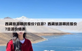 西藏旅游跟团报价7日游？西藏旅游跟团报价7日游价格表