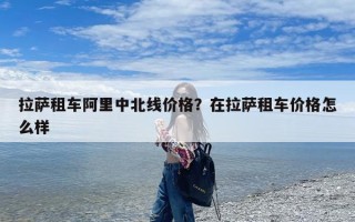 拉萨租车阿里中北线价格？在拉萨租车价格怎么样