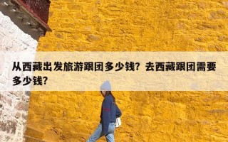 从西藏出发旅游跟团多少钱？去西藏跟团需要多少钱?