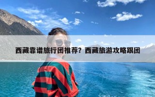 西藏靠谱旅行团推荐？西藏旅游攻略跟团