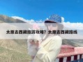 太原去西藏旅游攻略？太原去西藏路线