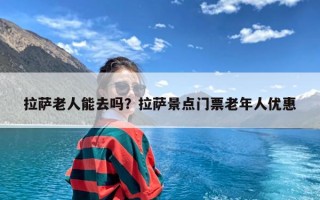 拉萨老人能去吗？拉萨景点门票老年人优惠