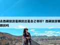 去西藏旅游是跟团还是自己带好？西藏旅游要跟团吗