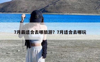 7月最适合去哪旅游？7月适合去哪玩