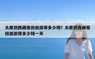 太原到西藏报团旅游得多少钱？太原到西藏报团旅游得多少钱一天