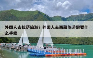 外国人去拉萨旅游？外国人去西藏旅游需要什么手续