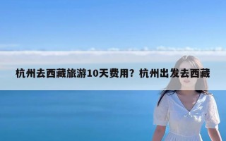 杭州去西藏旅游10天费用？杭州出发去西藏