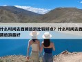 什么时间去西藏旅游比较好点？什么时间去西藏旅游最好