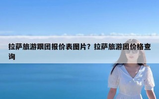 拉萨旅游跟团报价表图片？拉萨旅游团价格查询