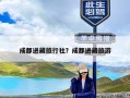 成都进藏旅行社？成都进藏旅游