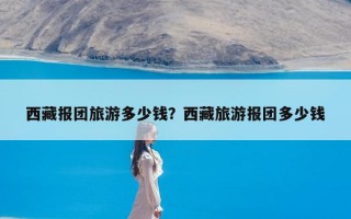 西藏报团旅游多少钱？西藏旅游报团多少钱