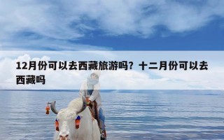 12月份可以去西藏旅游吗？十二月份可以去西藏吗