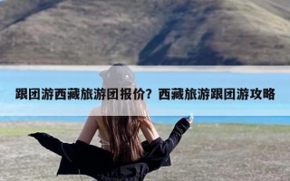 跟团游西藏旅游团报价？西藏旅游跟团游攻略