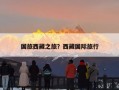 国旅西藏之旅？西藏国际旅行