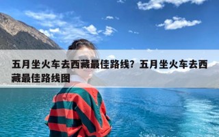 五月坐火车去西藏最佳路线？五月坐火车去西藏最佳路线图