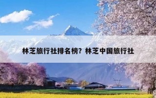 林芝旅行社排名榜？林芝中国旅行社