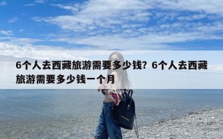 6个人去西藏旅游需要多少钱？6个人去西藏旅游需要多少钱一个月