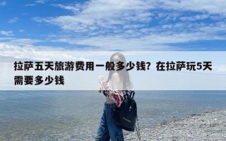 拉萨五天旅游费用一般多少钱？在拉萨玩5天需要多少钱