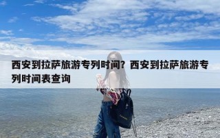 西安到拉萨旅游专列时间？西安到拉萨旅游专列时间表查询