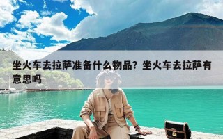 坐火车去拉萨准备什么物品？坐火车去拉萨有意思吗