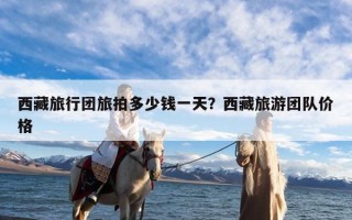 西藏旅行团旅拍多少钱一天？西藏旅游团队价格