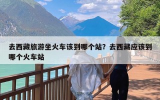 去西藏旅游坐火车该到哪个站？去西藏应该到哪个火车站