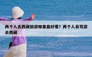 两个人去西藏旅游哪里最好看？两个人自驾游去西藏