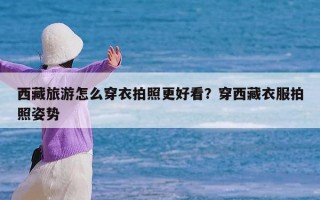 西藏旅游怎么穿衣拍照更好看？穿西藏衣服拍照姿势