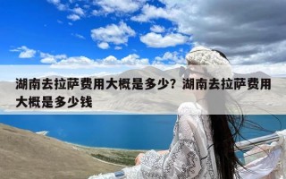 湖南去拉萨费用大概是多少？湖南去拉萨费用大概是多少钱