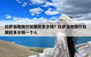 拉萨当地旅行社跟团多少钱？拉萨当地旅行社跟团多少钱一个人