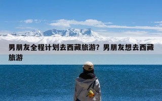 男朋友全程计划去西藏旅游？男朋友想去西藏旅游