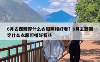 6月去西藏穿什么衣服照相好看？6月去西藏穿什么衣服照相好看些