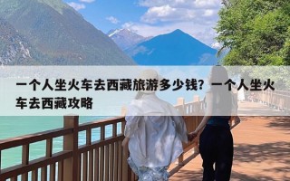 一个人坐火车去西藏旅游多少钱？一个人坐火车去西藏攻略