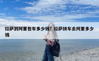 拉萨到阿里包车多少钱？拉萨拼车去阿里多少钱