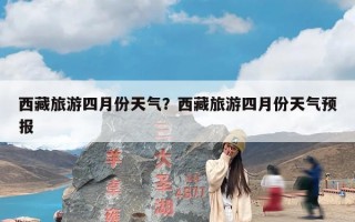 西藏旅游四月份天气？西藏旅游四月份天气预报