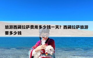 旅游西藏拉萨费用多少钱一天？西藏拉萨旅游要多少钱