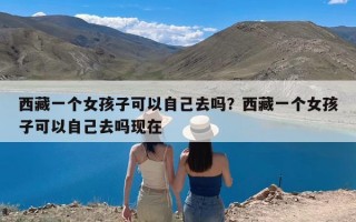 西藏一个女孩子可以自己去吗？西藏一个女孩子可以自己去吗现在